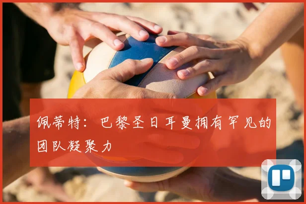 佩蒂特：巴黎圣日耳曼拥有罕见的团队凝聚力