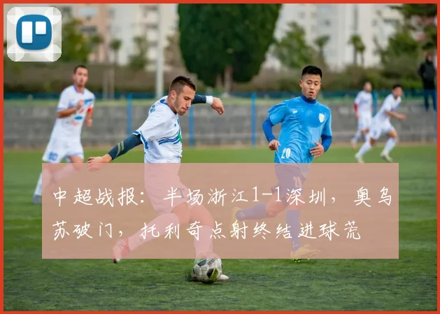 中超战报:半场浙江1-1深圳,奥乌苏破门,托利奇点射终结进球荒