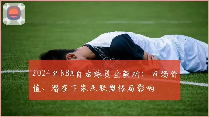 2024年NBA自由球员全解析：市场价值、潜在下家及联盟格局影响