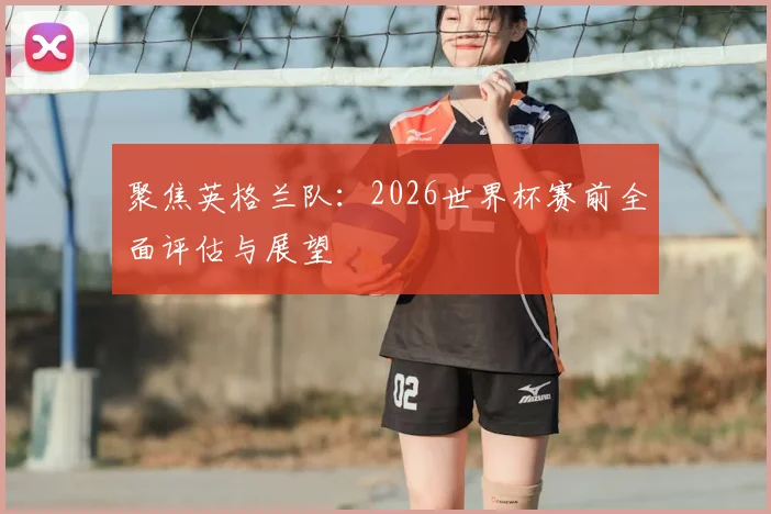 聚焦英格兰队:2026世界杯赛前全面评估与展望