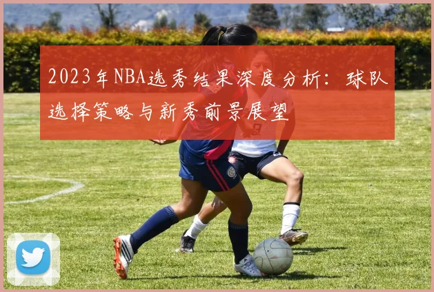 2023年NBA选秀结果深度分析：球队选择策略与新秀前景展望