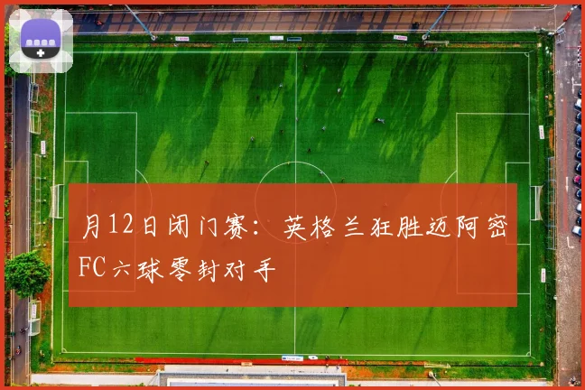 月12日闭门赛:英格兰狂胜迈阿密FC六球零封对手