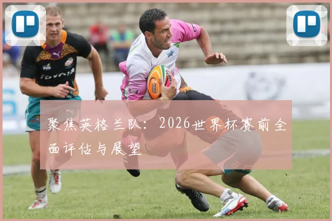 聚焦英格兰队:2026世界杯赛前全面评估与展望
