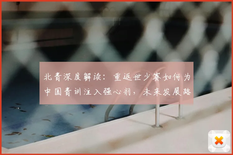 北青深度解读:重返世少赛如何为中国青训注入强心剂,未来发展路径解析