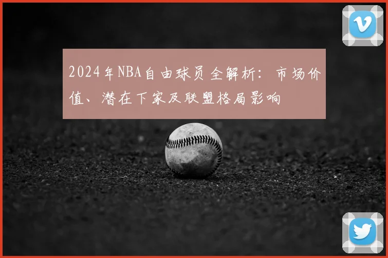 2024年NBA自由球员全解析：市场价值、潜在下家及联盟格局影响