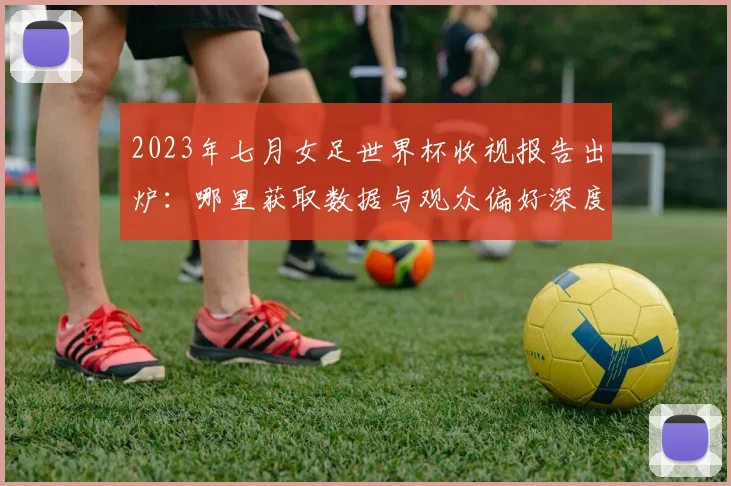 2023年七月女足世界杯收视报告出炉:哪里获取数据与观众偏好深度解读