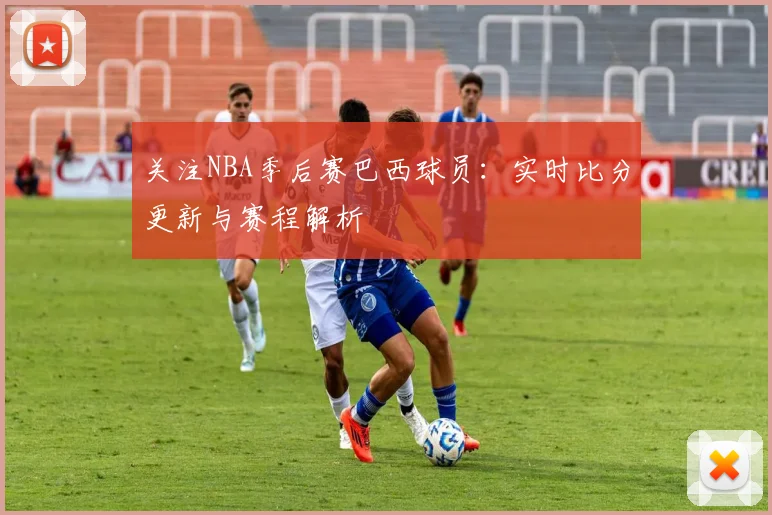 关注NBA季后赛巴西球员:实时比分更新与赛程解析