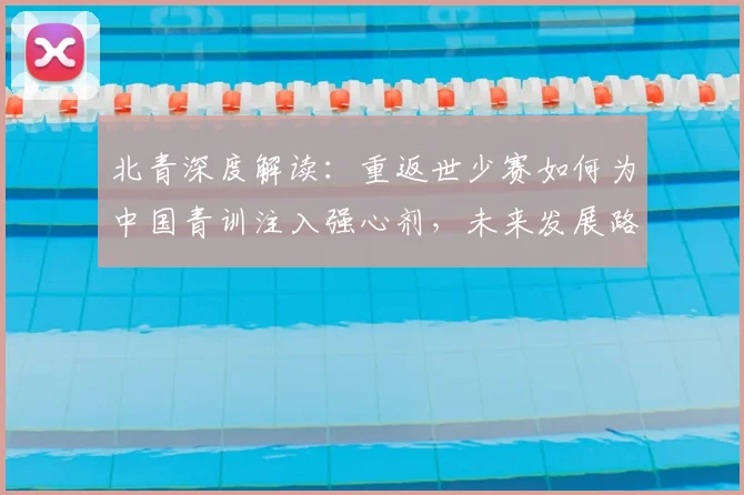 北青深度解读：重返世少赛如何为中国青训注入强心剂，未来发展路径解析