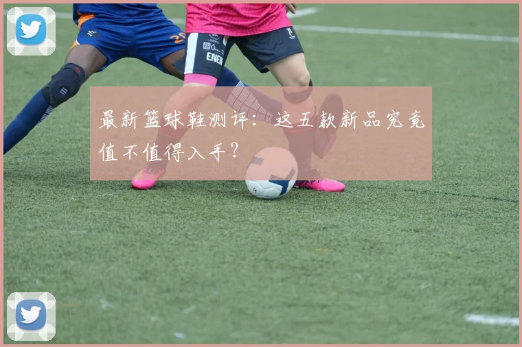 最新篮球鞋测评：这五款新品究竟值不值得入手？