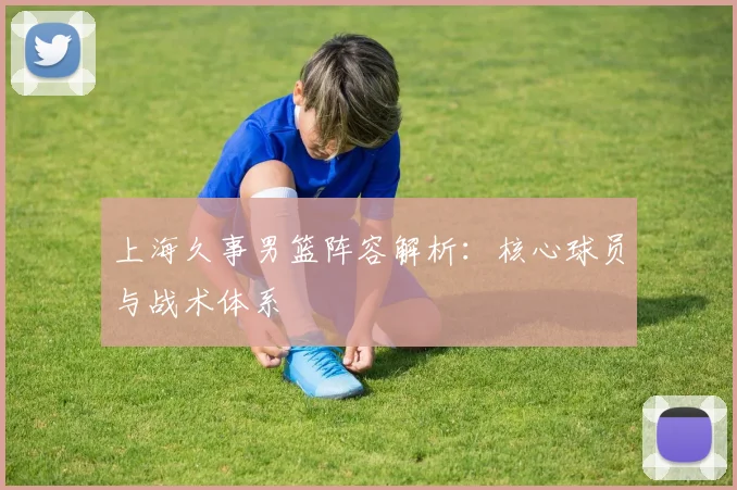 上海久事男篮阵容解析：核心球员与战术体系