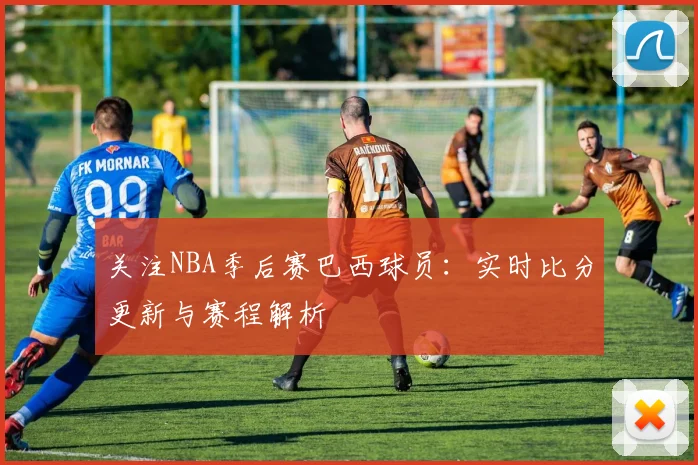 关注NBA季后赛巴西球员:实时比分更新与赛程解析