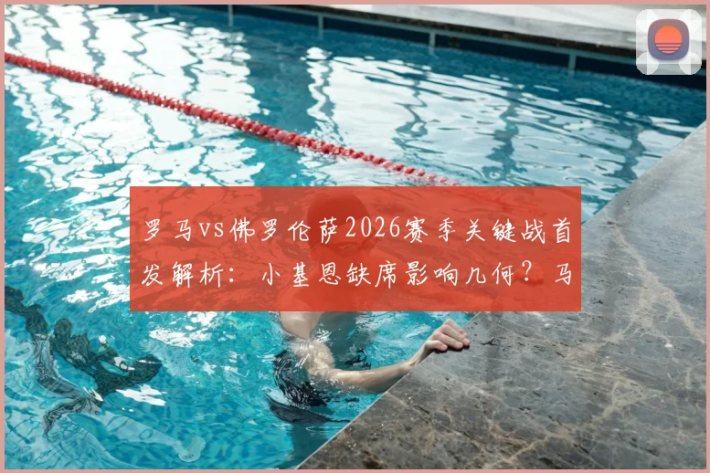 罗马vs佛罗伦萨2026赛季关键战首发解析：小基恩缺席影响几何？马伦、苏莱搭档锋线效果前瞻