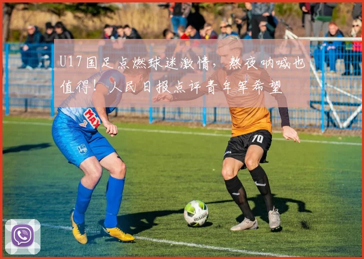 U17国足点燃球迷激情,熬夜呐喊也值得!人民日报点评青年军希望