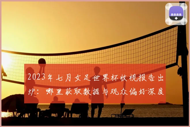 2023年七月女足世界杯收视报告出炉：哪里获取数据与观众偏好深度解读