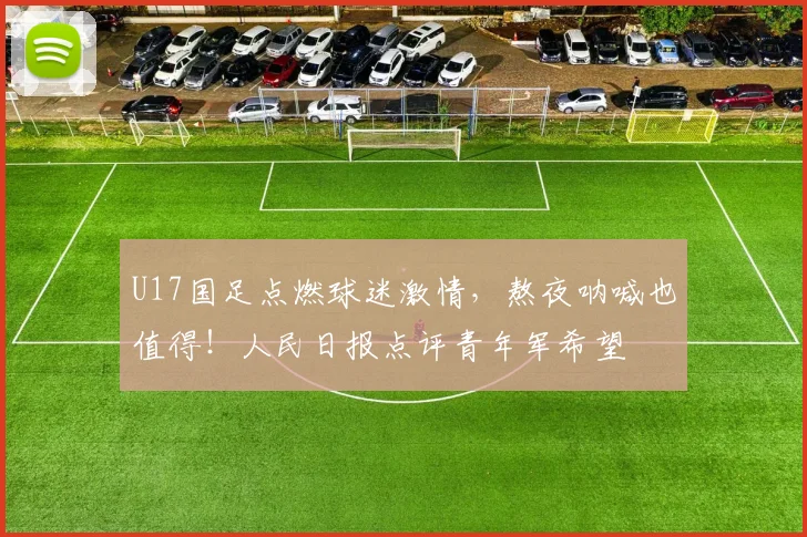 U17国足点燃球迷激情,熬夜呐喊也值得!人民日报点评青年军希望
